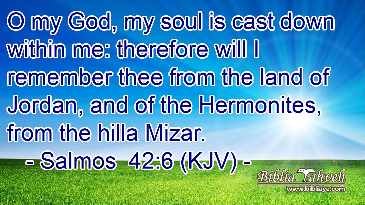 O my God, my soul is cast down within me: therefore will I remember thee from the land of Jordan, and of the Hermonites, from the hilla Mizar.