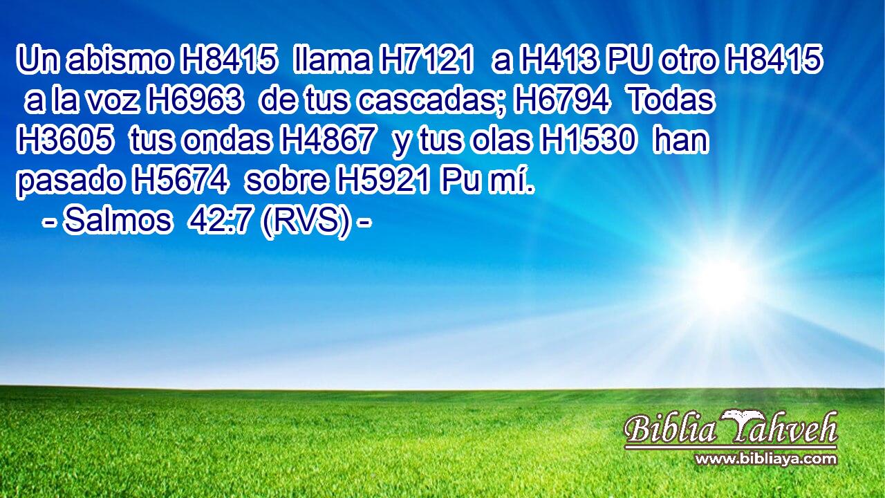 Un abismo H8415  llama H7121  a H413 PU otro H8415  a la voz H6963  de tus cascadas; H6794  Todas H3605  tus ondas H4867  y tus olas H1530  han pasado H5674  sobre H5921 Pu mí. 