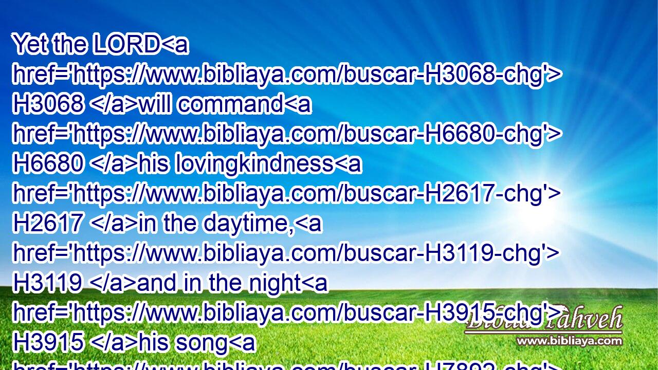 Yet the LORD H3068 will command H6680 his lovingkindness H2617 in the daytime, H3119 and in the night H3915 his song H7892 shall be with H5973 me, and my prayer H8605 unto the God H410 of my life.H2416