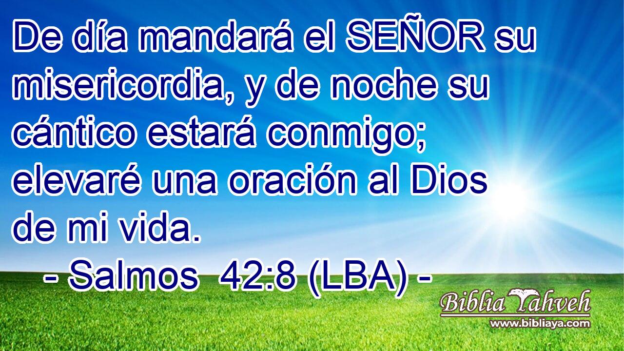 De día mandará el SEÑOR su misericordia, y de noche su cántico estará conmigo; elevaré una oración al Dios de mi vida.