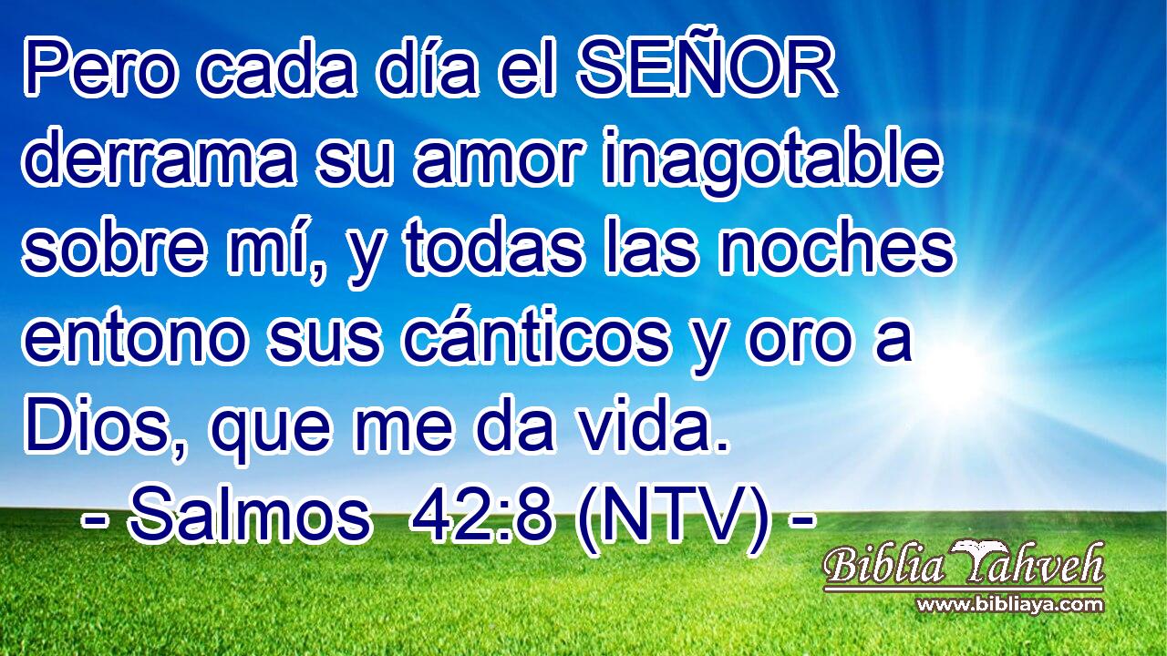 Pero cada día el SEÑOR derrama su amor inagotable sobre mí, y todas las noches entono sus cánticos y oro a Dios, que me da vida.