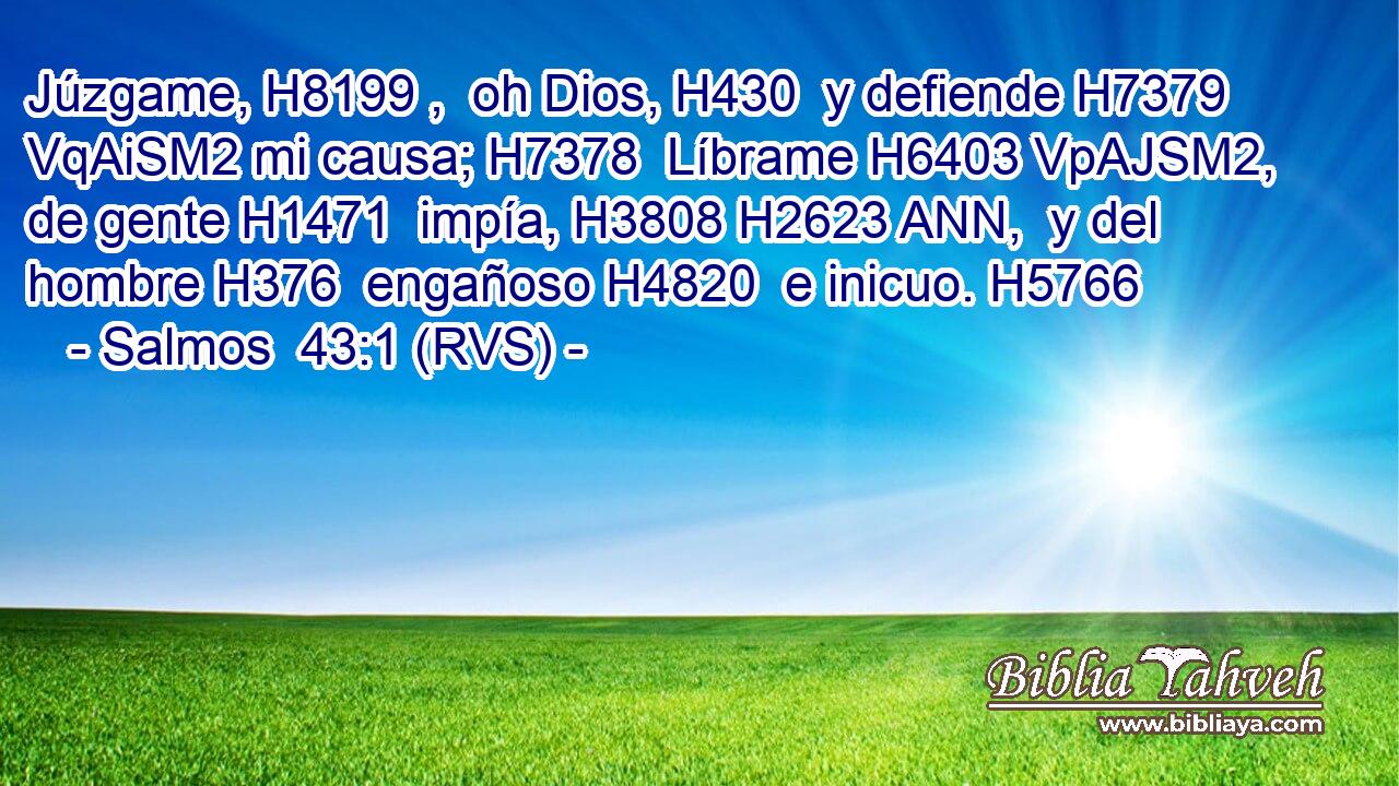 Júzgame, H8199 ,  oh Dios, H430  y defiende H7379 VqAiSM2 mi causa; H7378  Líbrame H6403 VpAJSM2,  de gente H1471  impía, H3808 H2623 ANN,  y del hombre H376  engañoso H4820  e inicuo. H5766  