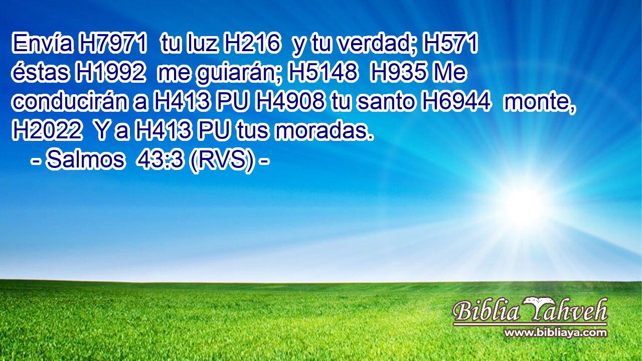 Envía H7971  tu luz H216  y tu verdad; H571  éstas H1992  me guiarán; H5148  H935 Me conducirán a H413 PU H4908 tu santo H6944  monte, H2022  Y a H413 PU tus moradas. 