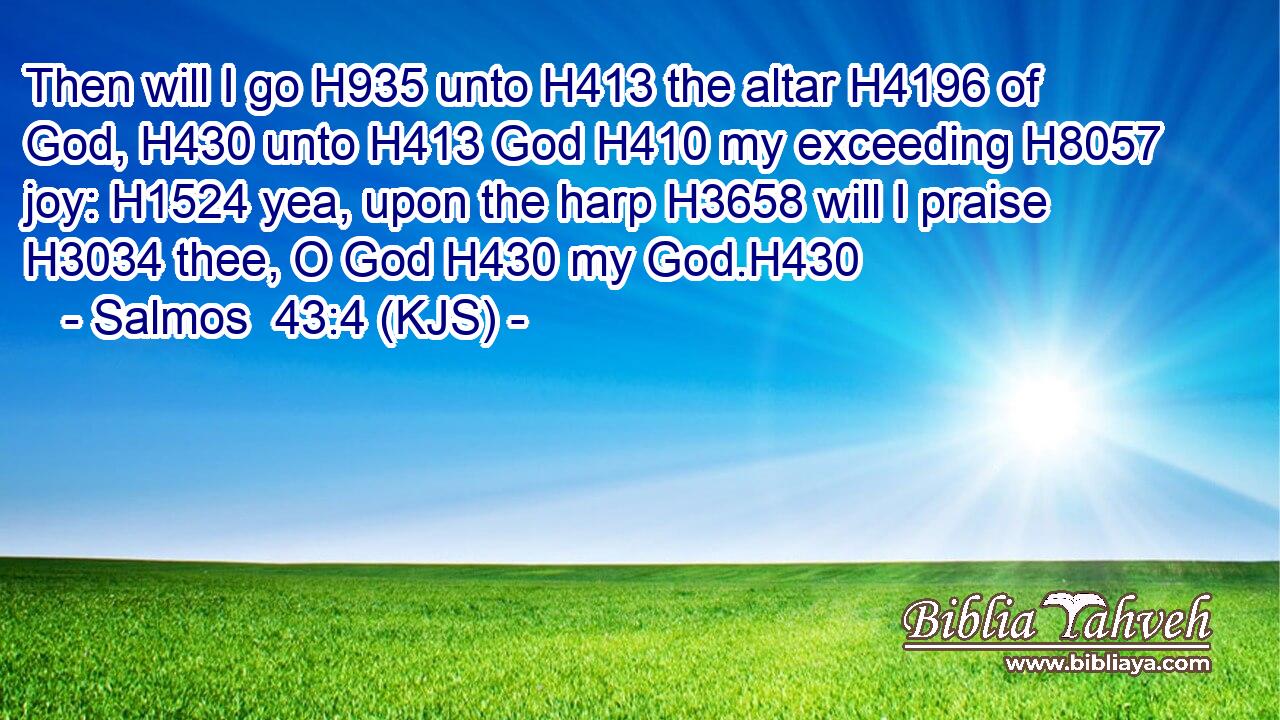 Then will I go H935 unto H413 the altar H4196 of God, H430 unto H413 God H410 my exceeding H8057 joy: H1524 yea, upon the harp H3658 will I praise H3034 thee, O God H430 my God.H430