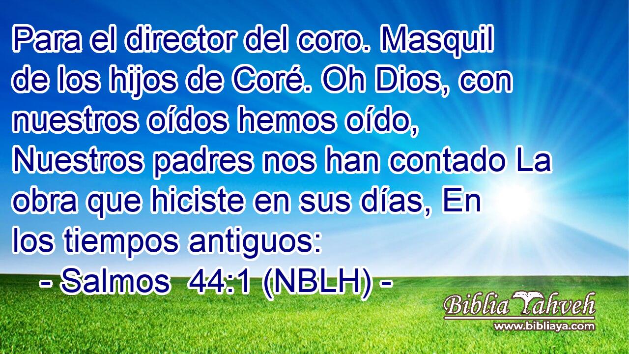  Para el director del coro. Masquil de los hijos de Coré. Oh Dios, con nuestros oídos hemos oído, Nuestros padres nos han contado La obra que hiciste en sus días, En los tiempos antiguos: 