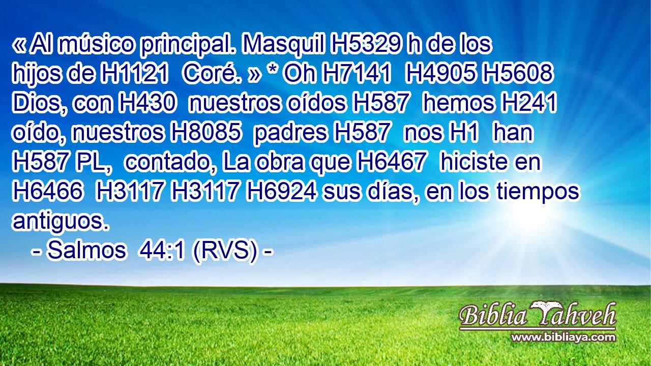 « Al músico principal. Masquil H5329 h de los hijos de H1121  Coré. » * Oh H7141  H4905 H5608 Dios, con H430  nuestros oídos H587  hemos H241  oído, nuestros H8085  padres H587  nos H1  han H587 PL,  contado, La obra que H6467  hiciste en H6466  H3117 H3117 H6924 sus días, en los tiempos antiguos. 