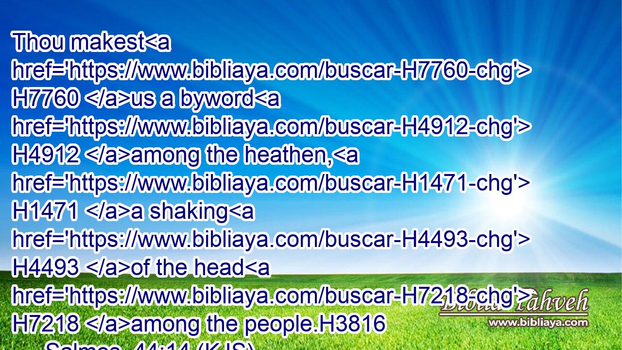 Thou makest H7760 us a byword H4912 among the heathen, H1471 a shaking H4493 of the head H7218 among the people.H3816