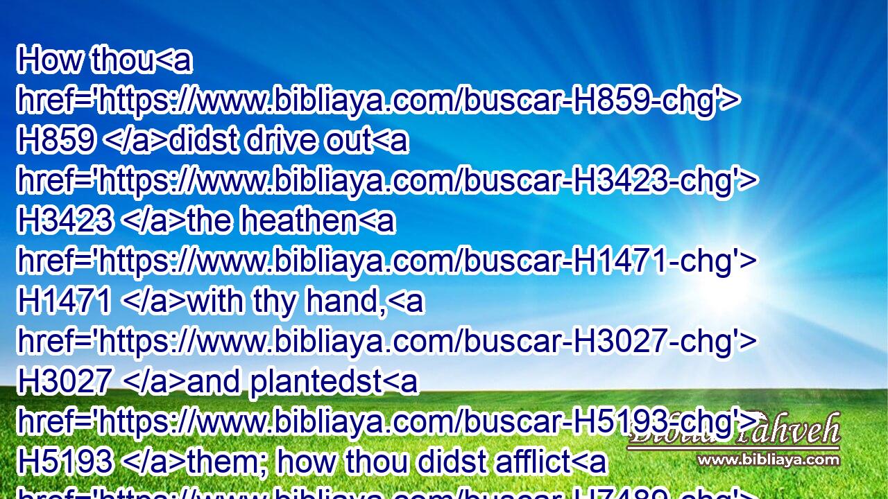 How thou H859 didst drive out H3423 the heathen H1471 with thy hand, H3027 and plantedst H5193 them; how thou didst afflict H7489 the people, H3816 and cast them out.H7971