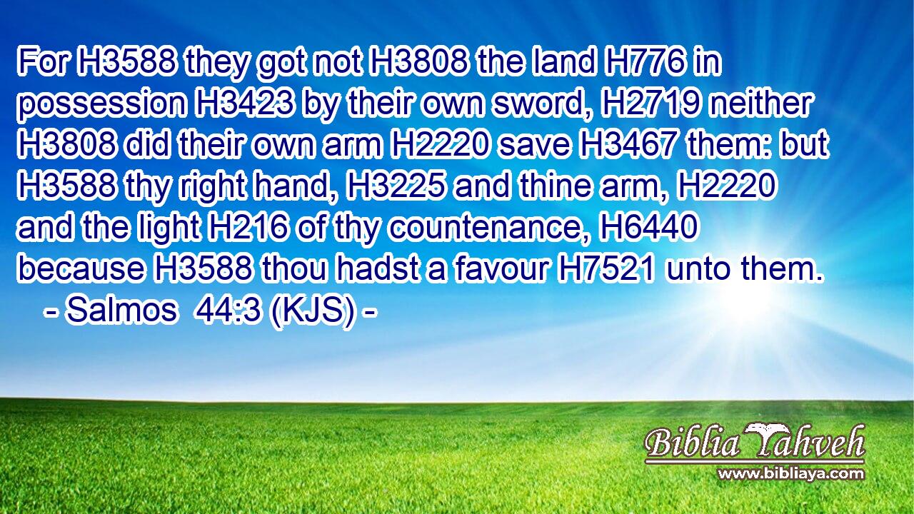 For H3588 they got not H3808 the land H776 in possession H3423 by their own sword, H2719 neither H3808 did their own arm H2220 save H3467 them: but H3588 thy right hand, H3225 and thine arm, H2220 and the light H216 of thy countenance, H6440 because H3588 thou hadst a favour H7521 unto them.