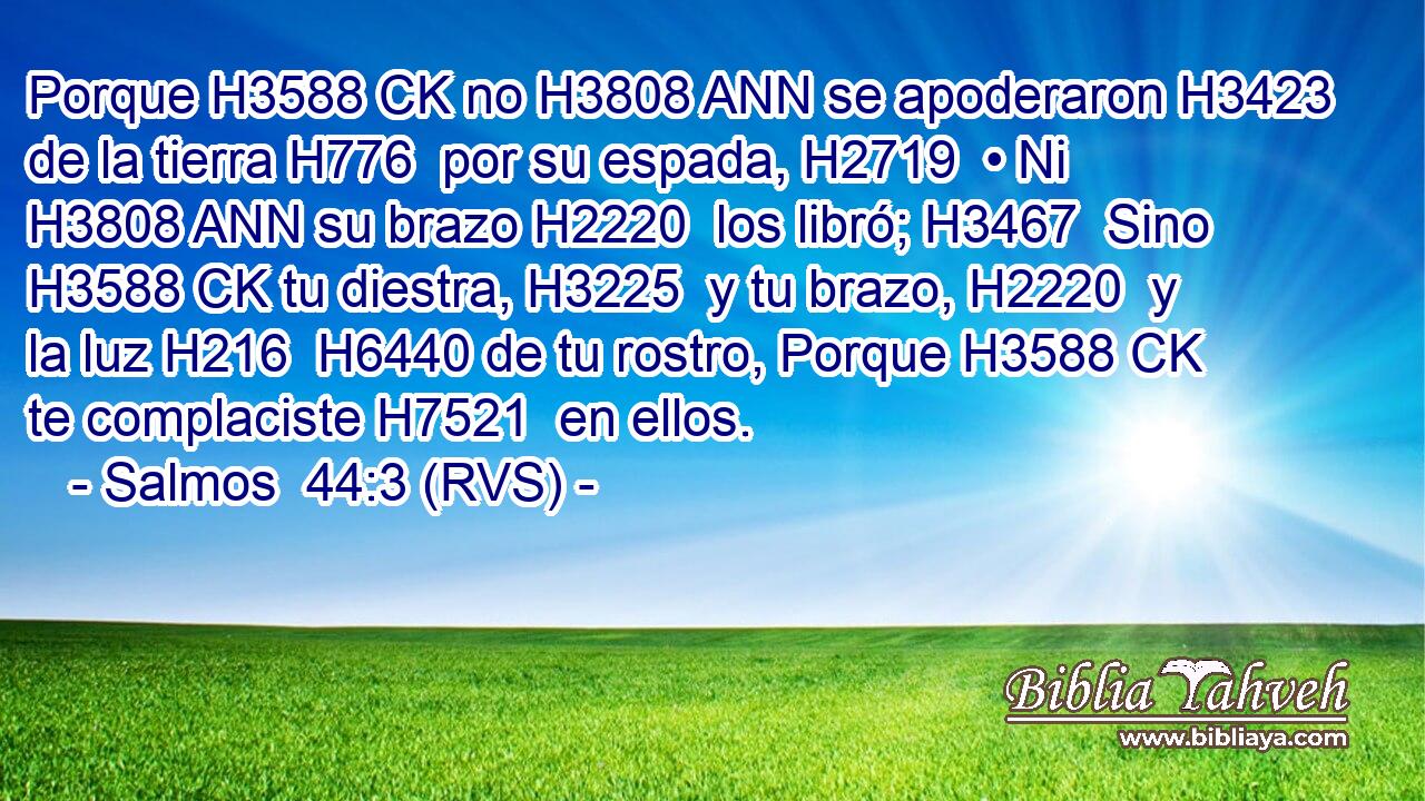 Porque H3588 CK no H3808 ANN se apoderaron H3423  de la tierra H776  por su espada, H2719  • Ni H3808 ANN su brazo H2220  los libró; H3467  Sino H3588 CK tu diestra, H3225  y tu brazo, H2220  y la luz H216  H6440 de tu rostro, Porque H3588 CK te complaciste H7521  en ellos. 