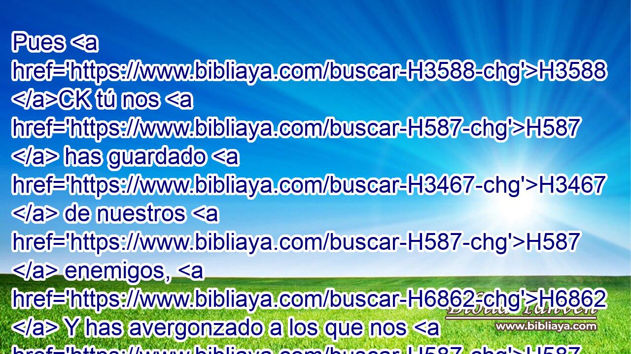 Pues H3588 CK tú nos H587  has guardado H3467  de nuestros H587  enemigos, H6862  Y has avergonzado a los que nos H587  aborrecían. H8130 VpAtPM-S H954 