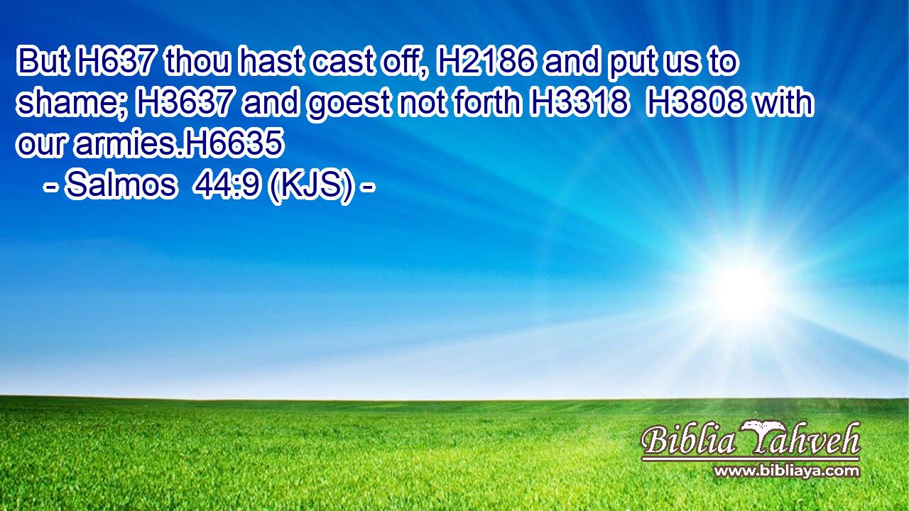 But H637 thou hast cast off, H2186 and put us to shame; H3637 and goest not forth H3318  H3808 with our armies.H6635