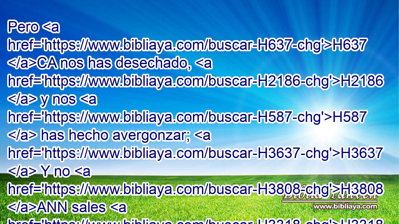 Pero H637 CA nos has desechado, H2186  y nos H587  has hecho avergonzar; H3637  Y no H3808 ANN sales H3318  con nuestros H587  ejércitos. H6635  