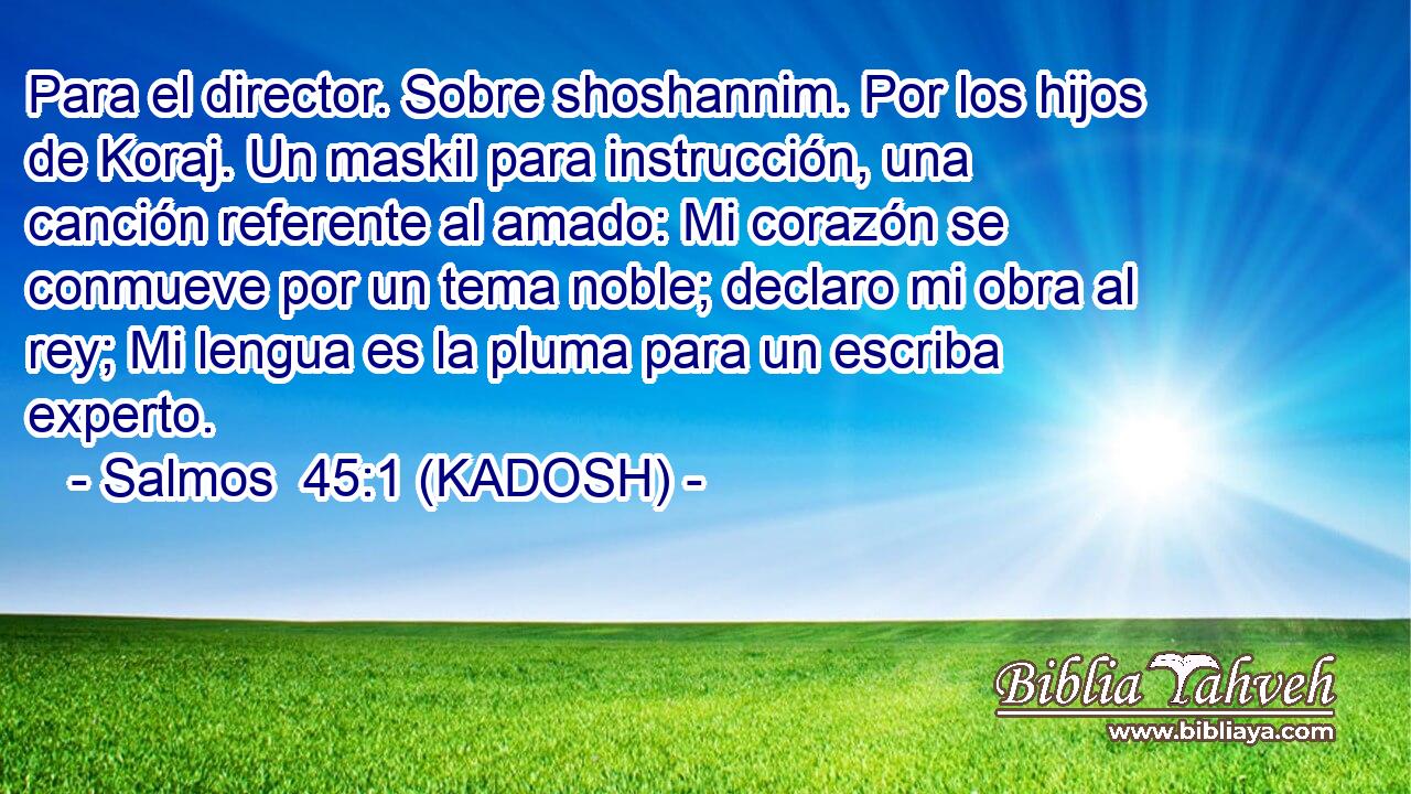  Para el director. Sobre shoshannim. Por los hijos de Koraj. Un maskil para instrucción, una canción referente al amado: Mi corazón se conmueve por un tema noble; declaro mi obra al rey; Mi lengua es la pluma para un escriba experto. 