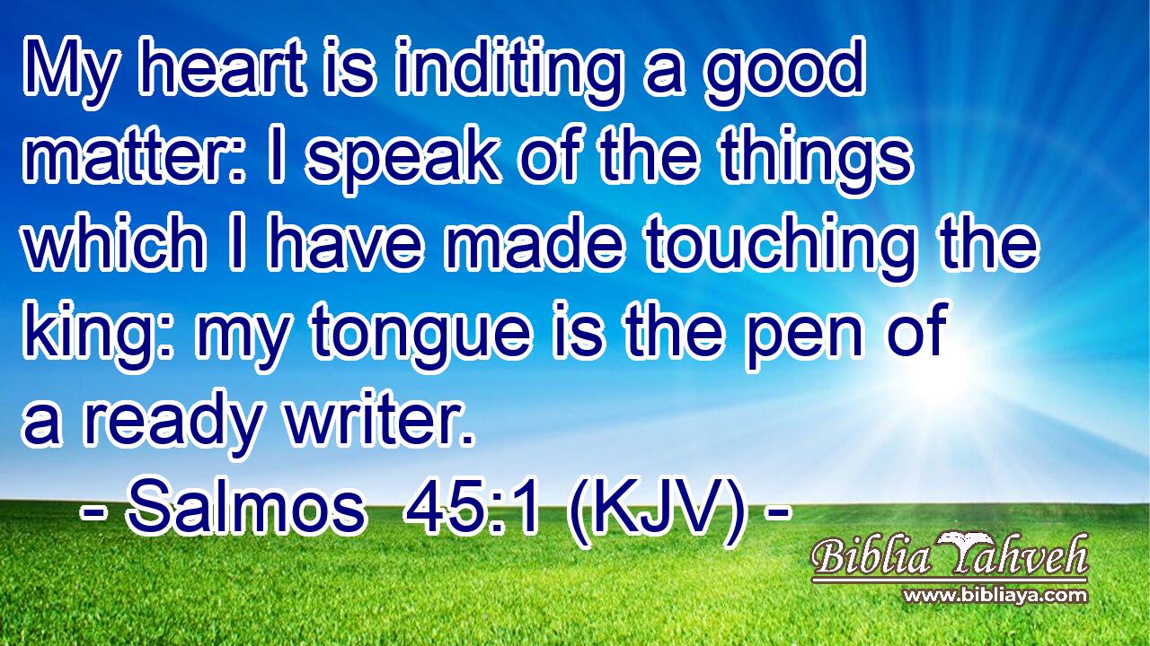 My heart is inditing a good matter: I speak of the things which I have made touching the king: my tongue is the pen of a ready writer.