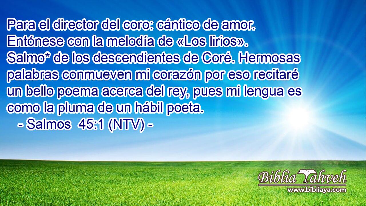 Para el director del coro: cántico de amor. Entónese con la melodía de «Los lirios». Salmo* de los descendientes de Coré. Hermosas palabras conmueven mi corazón por eso recitaré un bello poema acerca del rey, pues mi lengua es como la pluma de un hábil poeta.
