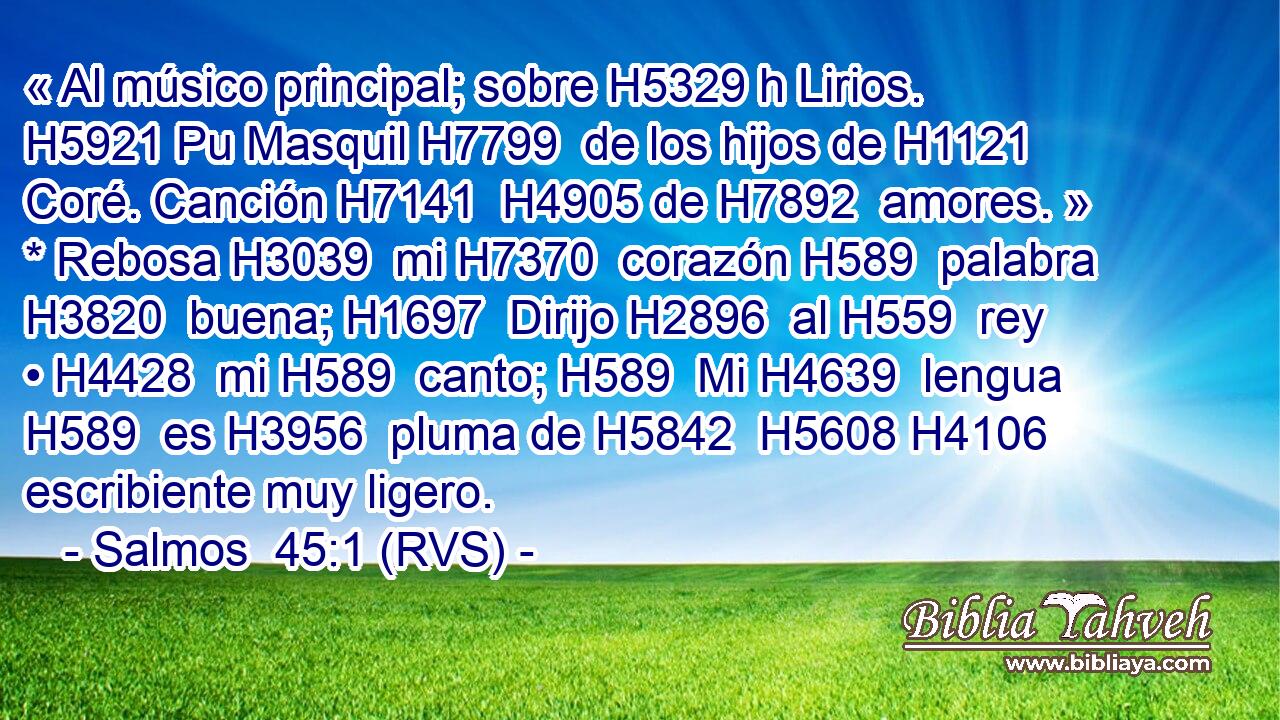 « Al músico principal; sobre H5329 h Lirios. H5921 Pu Masquil H7799  de los hijos de H1121  Coré. Canción H7141  H4905 de H7892  amores. » * Rebosa H3039  mi H7370  corazón H589  palabra H3820  buena; H1697  Dirijo H2896  al H559  rey • H4428  mi H589  canto; H589  Mi H4639  lengua H589  es H3956  pluma de H5842  H5608 H4106 escribiente muy ligero.