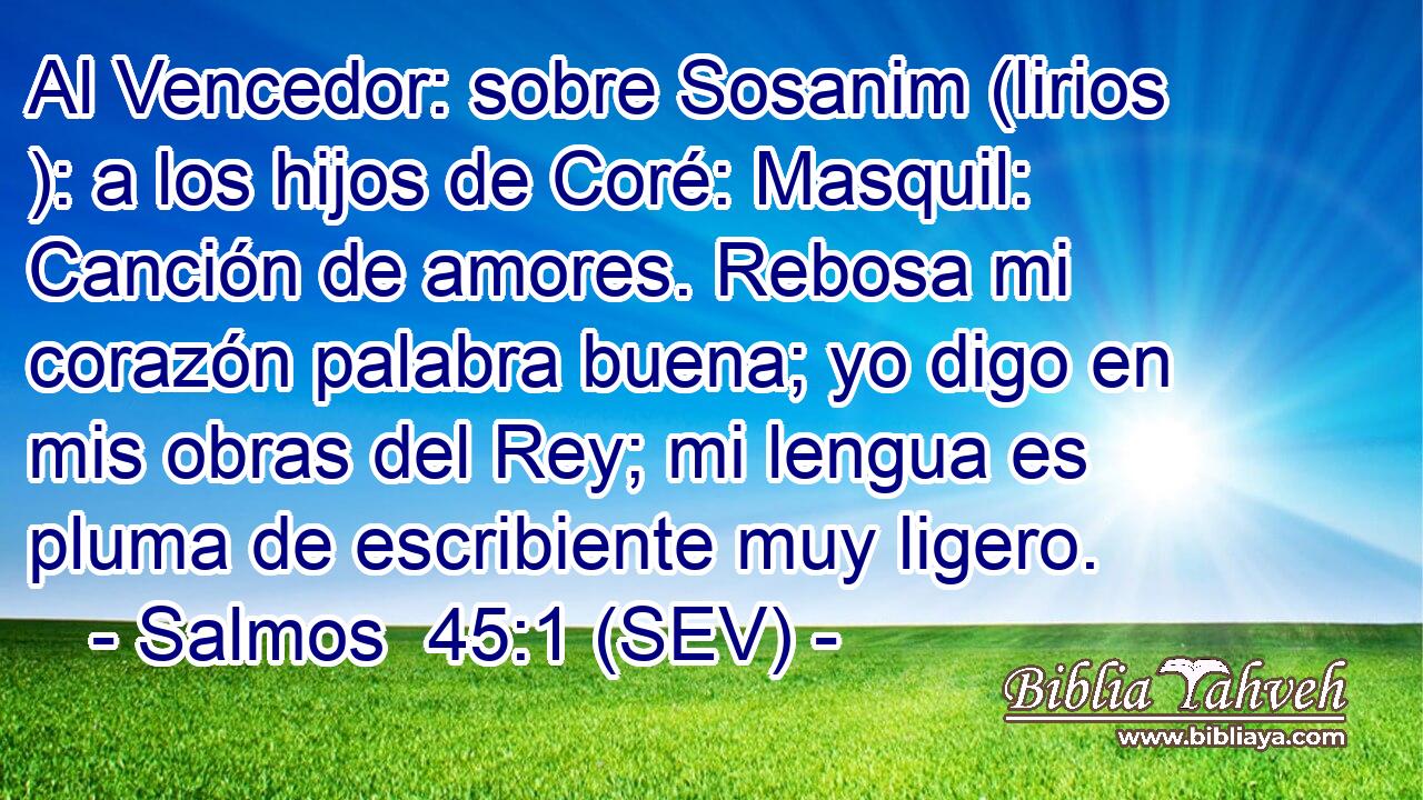 Al Vencedor: sobre Sosanim (lirios ): a los hijos de Coré: Masquil: Canción de amores. Rebosa mi corazón palabra buena; yo digo en mis obras del Rey; mi lengua es pluma de escribiente muy ligero.