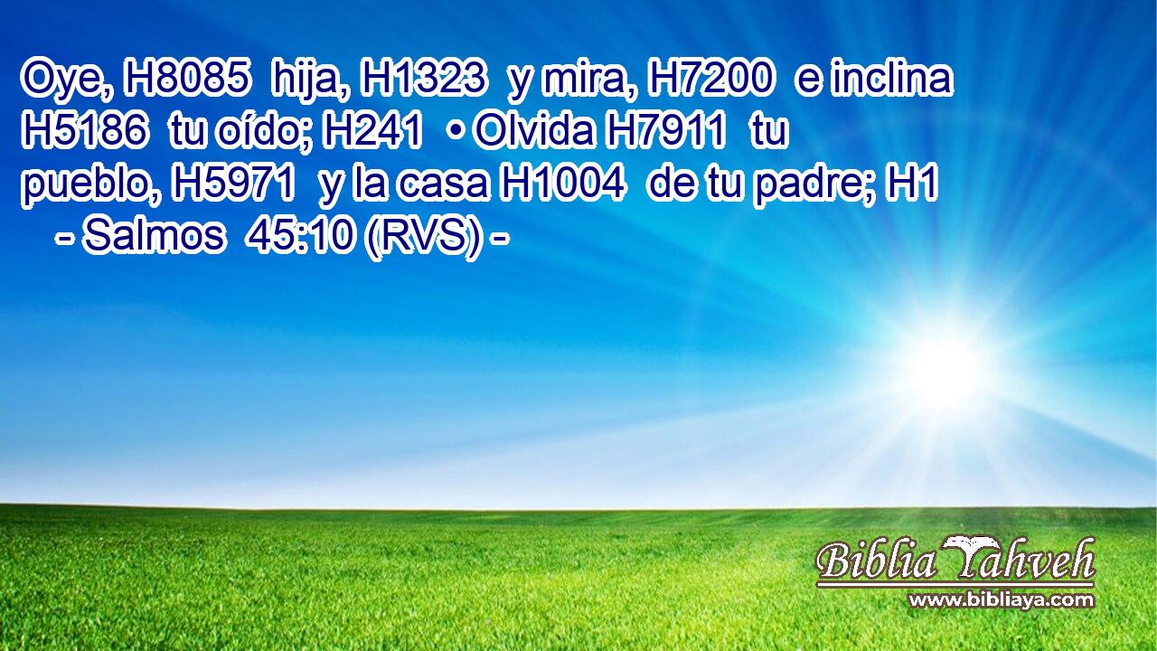 Oye, H8085  hija, H1323  y mira, H7200  e inclina H5186  tu oído; H241  • Olvida H7911  tu pueblo, H5971  y la casa H1004  de tu padre; H1  
