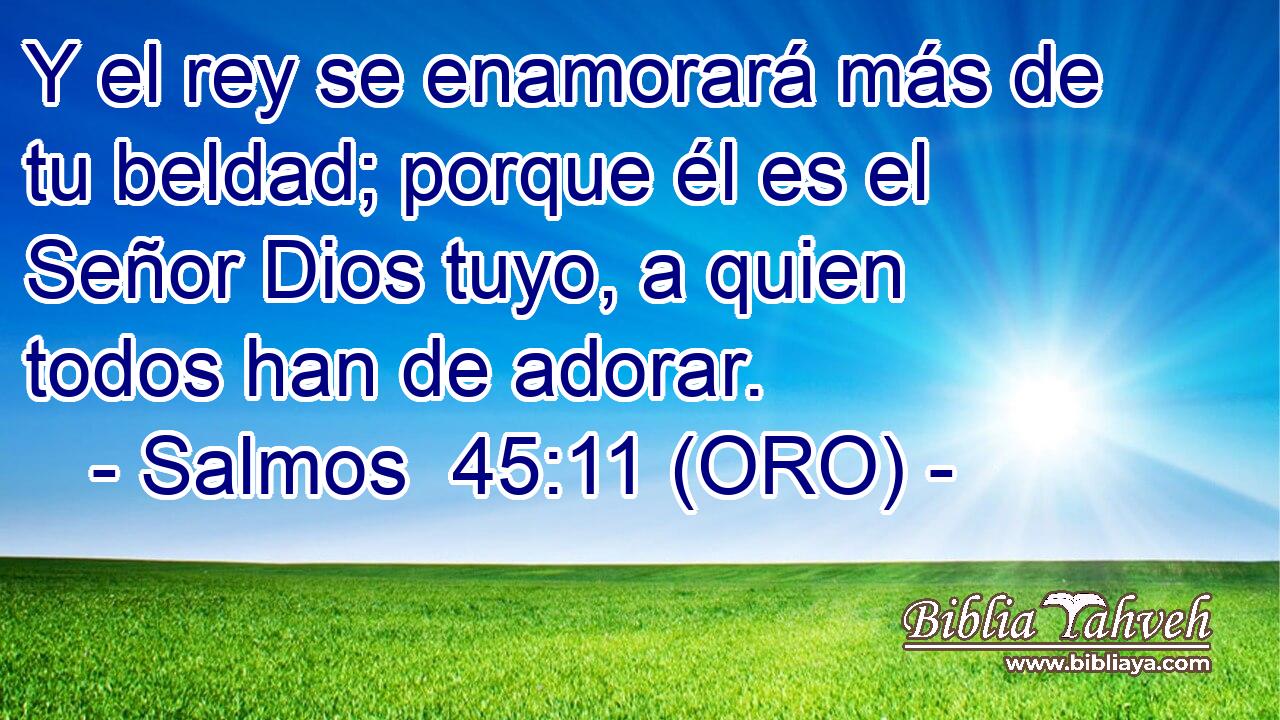  Y el rey se enamorará más de tu beldad; porque él es el Señor Dios tuyo, a quien todos han de adorar. 