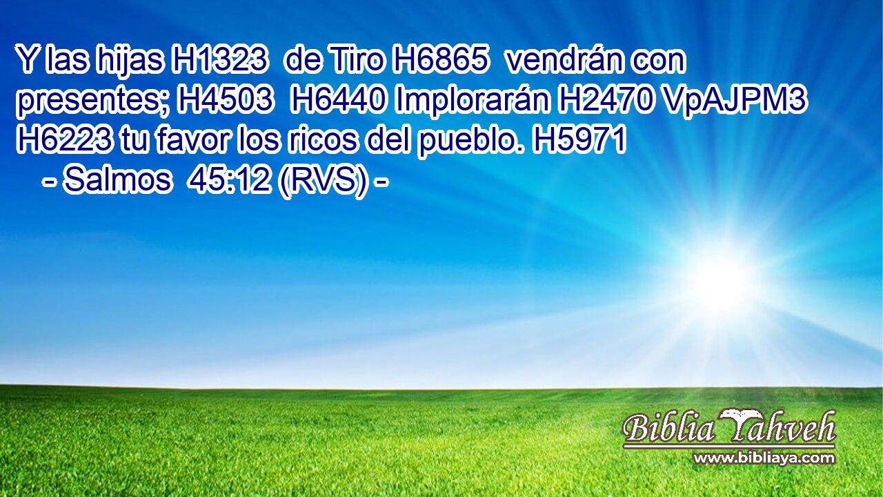 Y las hijas H1323  de Tiro H6865  vendrán con presentes; H4503  H6440 Implorarán H2470 VpAJPM3 H6223 tu favor los ricos del pueblo. H5971  