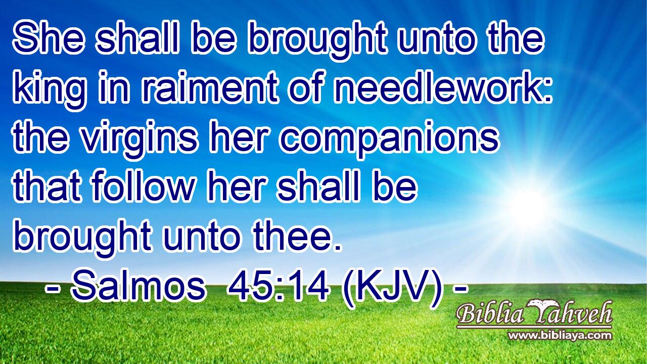 She shall be brought unto the king in raiment of needlework: the virgins her companions that follow her shall be brought unto thee.