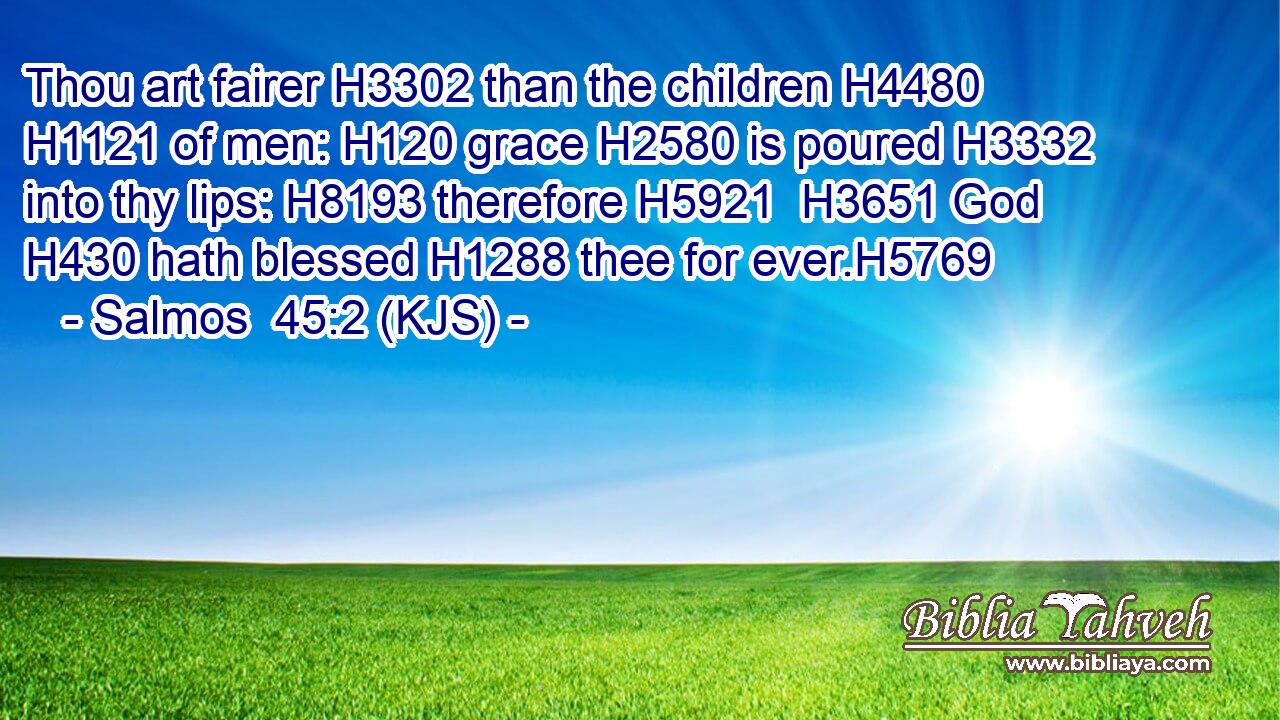 Thou art fairer H3302 than the children H4480  H1121 of men: H120 grace H2580 is poured H3332 into thy lips: H8193 therefore H5921  H3651 God H430 hath blessed H1288 thee for ever.H5769
