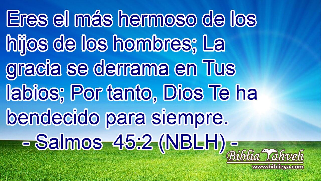  Eres el más hermoso de los hijos de los hombres; La gracia se derrama en Tus labios; Por tanto, Dios Te ha bendecido para siempre. 