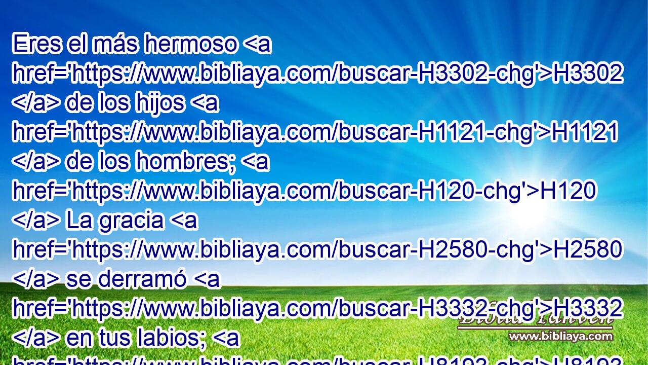 Eres el más hermoso H3302  de los hijos H1121  de los hombres; H120  La gracia H2580  se derramó H3332  en tus labios; H8193  Por H5921 Pu tanto, H3651 Am Dios H430  te ha bendecido H1288  para siempre. H5769  