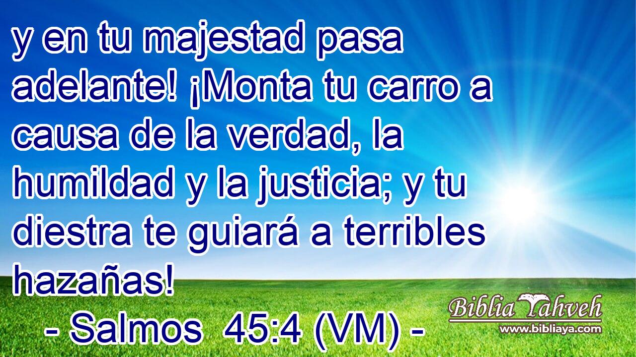 y en tu majestad pasa adelante! ¡Monta tu carro a causa de la verdad, la humildad y la justicia; y tu diestra te guiará a terribles hazañas! 