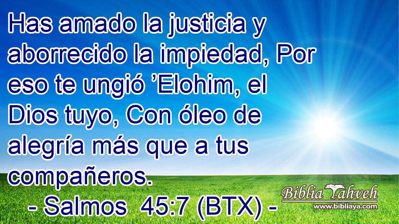 Has amado la justicia y aborrecido la impiedad, Por eso te ungió ’Elohim, el Dios tuyo, Con óleo de alegría más que a tus compañeros.