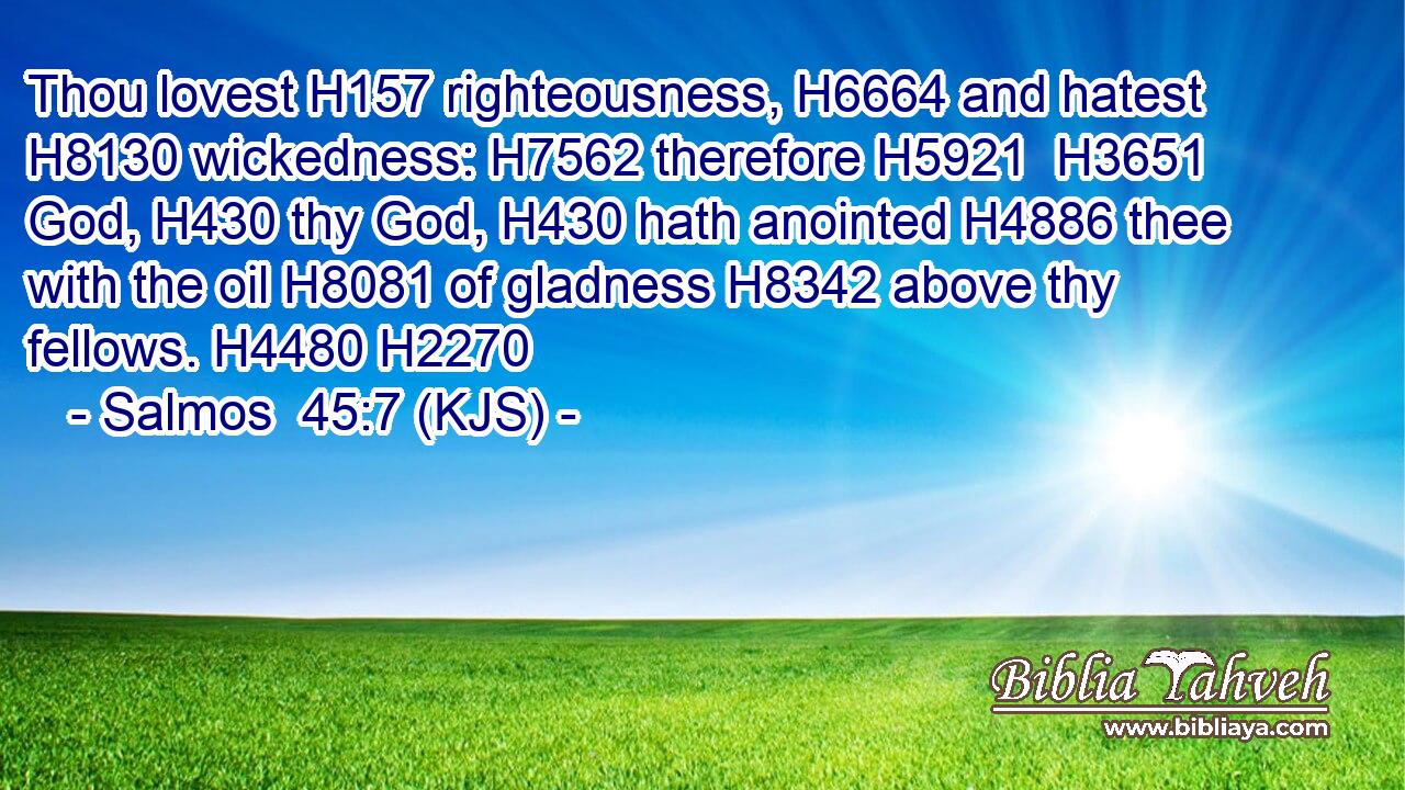 Thou lovest H157 righteousness, H6664 and hatest H8130 wickedness: H7562 therefore H5921  H3651 God, H430 thy God, H430 hath anointed H4886 thee with the oil H8081 of gladness H8342 above thy fellows. H4480 H2270