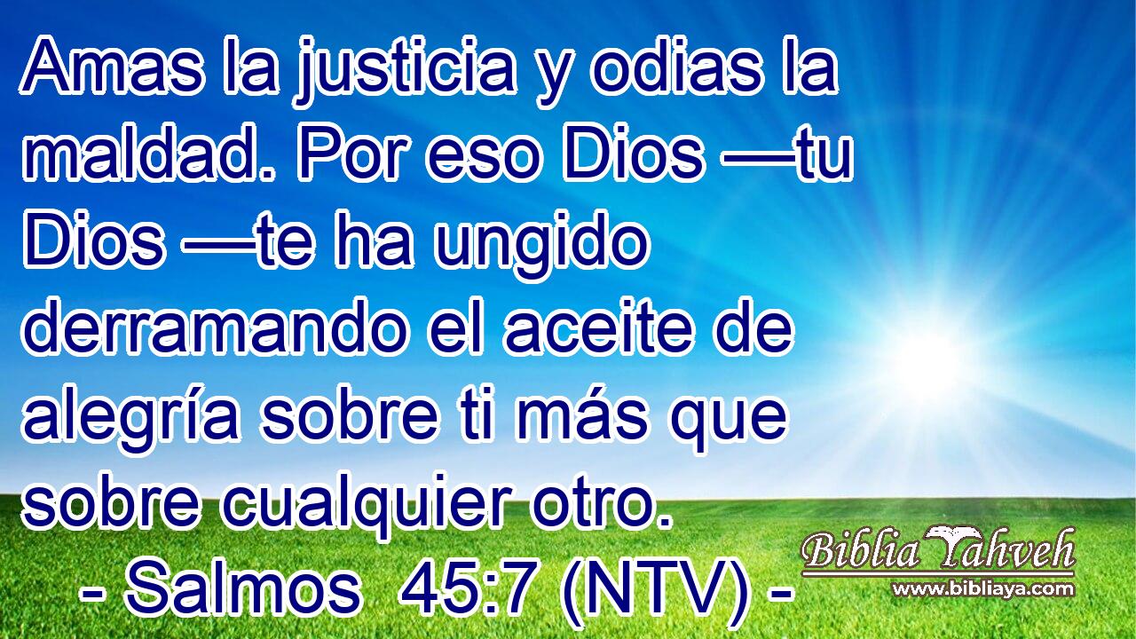 Amas la justicia y odias la maldad. Por eso Dios —tu Dios —te ha ungido derramando el aceite de alegría sobre ti más que sobre cualquier otro.