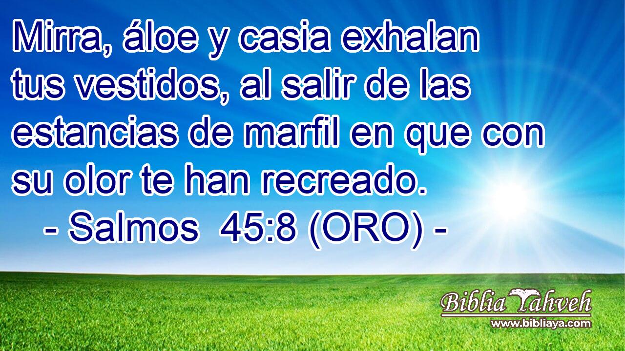  Mirra, áloe y casia exhalan tus vestidos, al salir de las estancias de marfil en que con su olor te han recreado. 