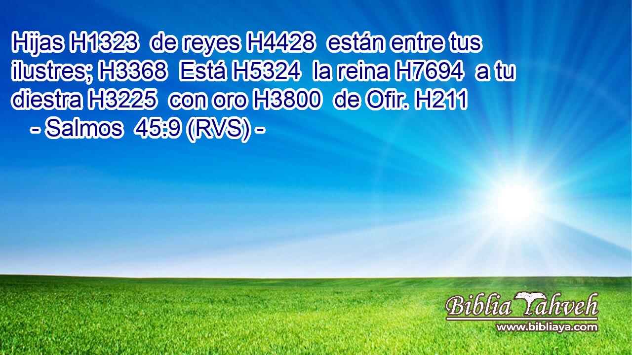 Hijas H1323  de reyes H4428  están entre tus ilustres; H3368  Está H5324  la reina H7694  a tu diestra H3225  con oro H3800  de Ofir. H211  