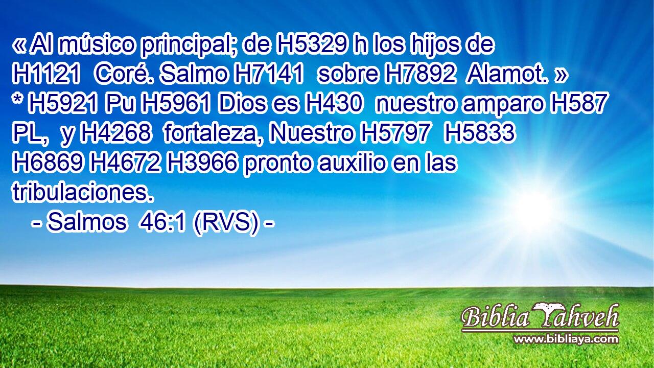 « Al músico principal; de H5329 h los hijos de H1121  Coré. Salmo H7141  sobre H7892  Alamot. » * H5921 Pu H5961 Dios es H430  nuestro amparo H587 PL,  y H4268  fortaleza, Nuestro H5797  H5833 H6869 H4672 H3966 pronto auxilio en las tribulaciones. 