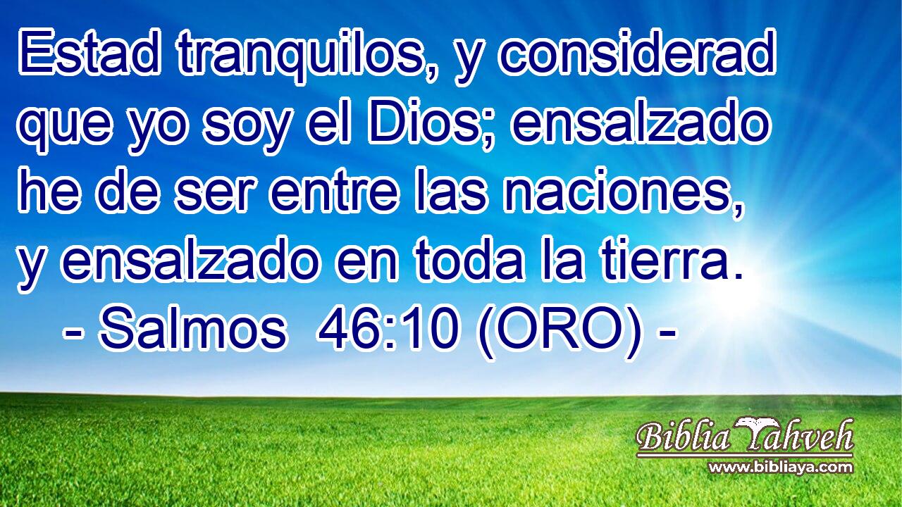  Estad tranquilos, y considerad que yo soy el Dios; ensalzado he de ser entre las naciones, y ensalzado en toda la tierra. 