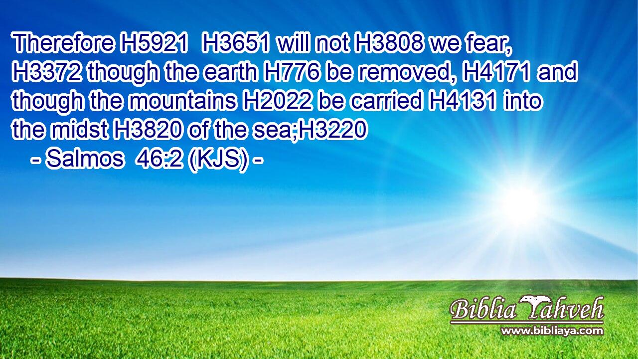 Therefore H5921  H3651 will not H3808 we fear, H3372 though the earth H776 be removed, H4171 and though the mountains H2022 be carried H4131 into the midst H3820 of the sea;H3220
