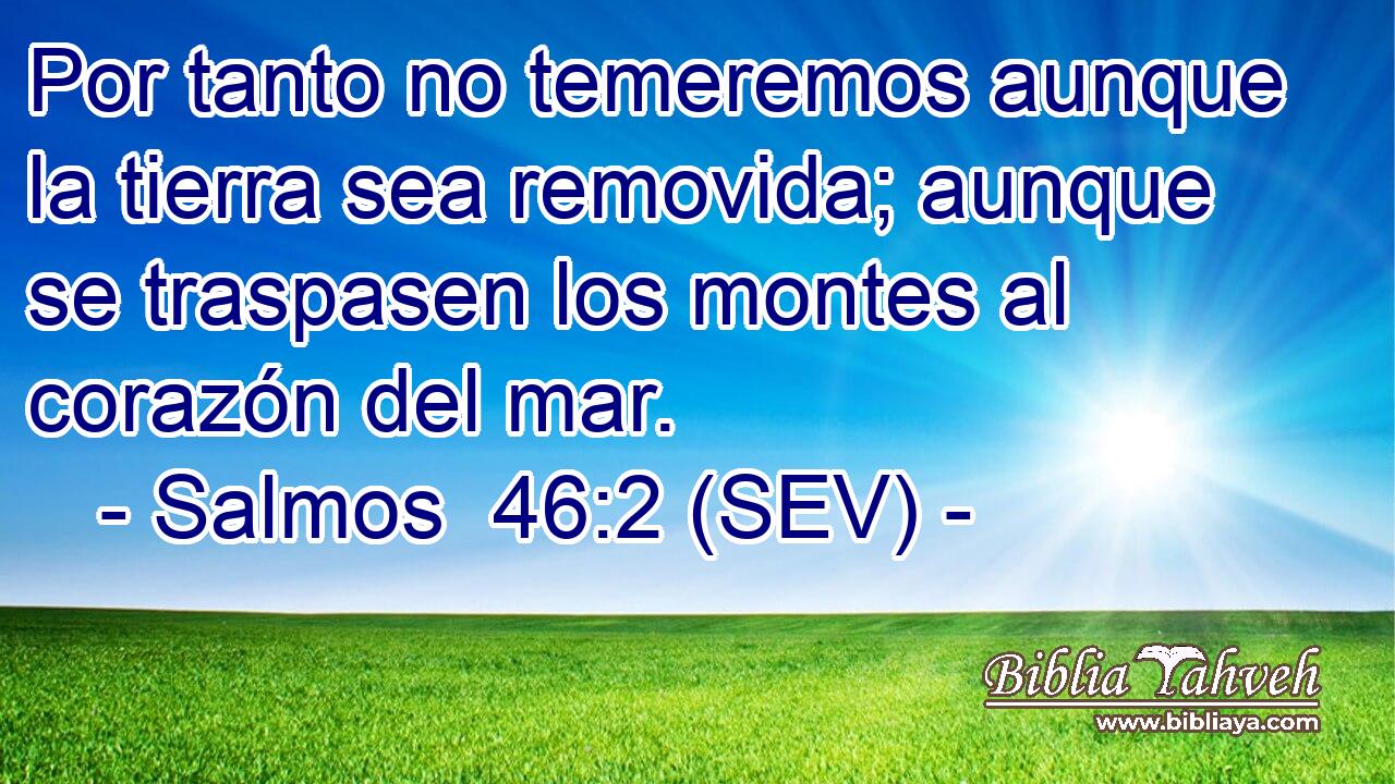 Por tanto no temeremos aunque la tierra sea removida; aunque se traspasen los montes al corazón del mar.