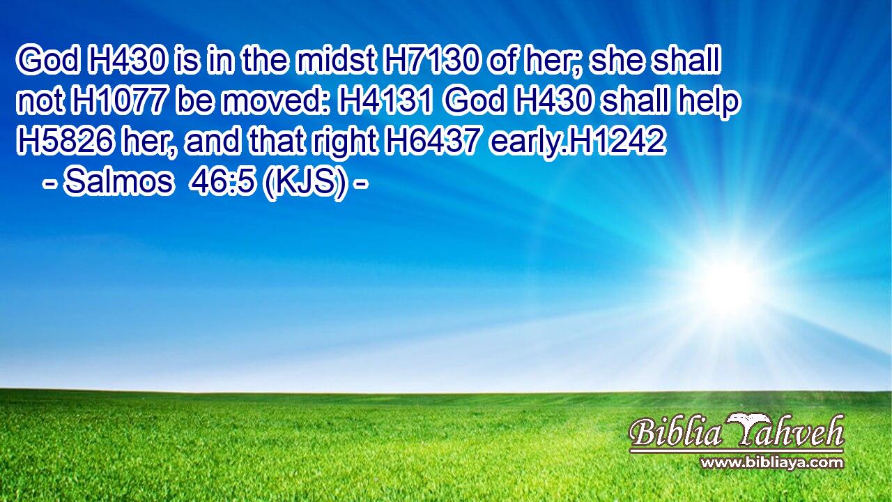 God H430 is in the midst H7130 of her; she shall not H1077 be moved: H4131 God H430 shall help H5826 her, and that right H6437 early.H1242