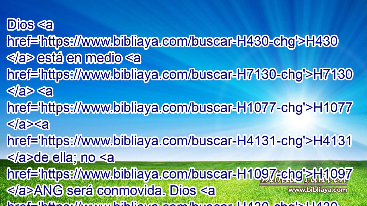 Dios H430  está en medio H7130  H1077 H4131 de ella; no H1097 ANG será conmovida. Dios H430  la ayudará H5826  al clarear H6437  la mañana. H1242  