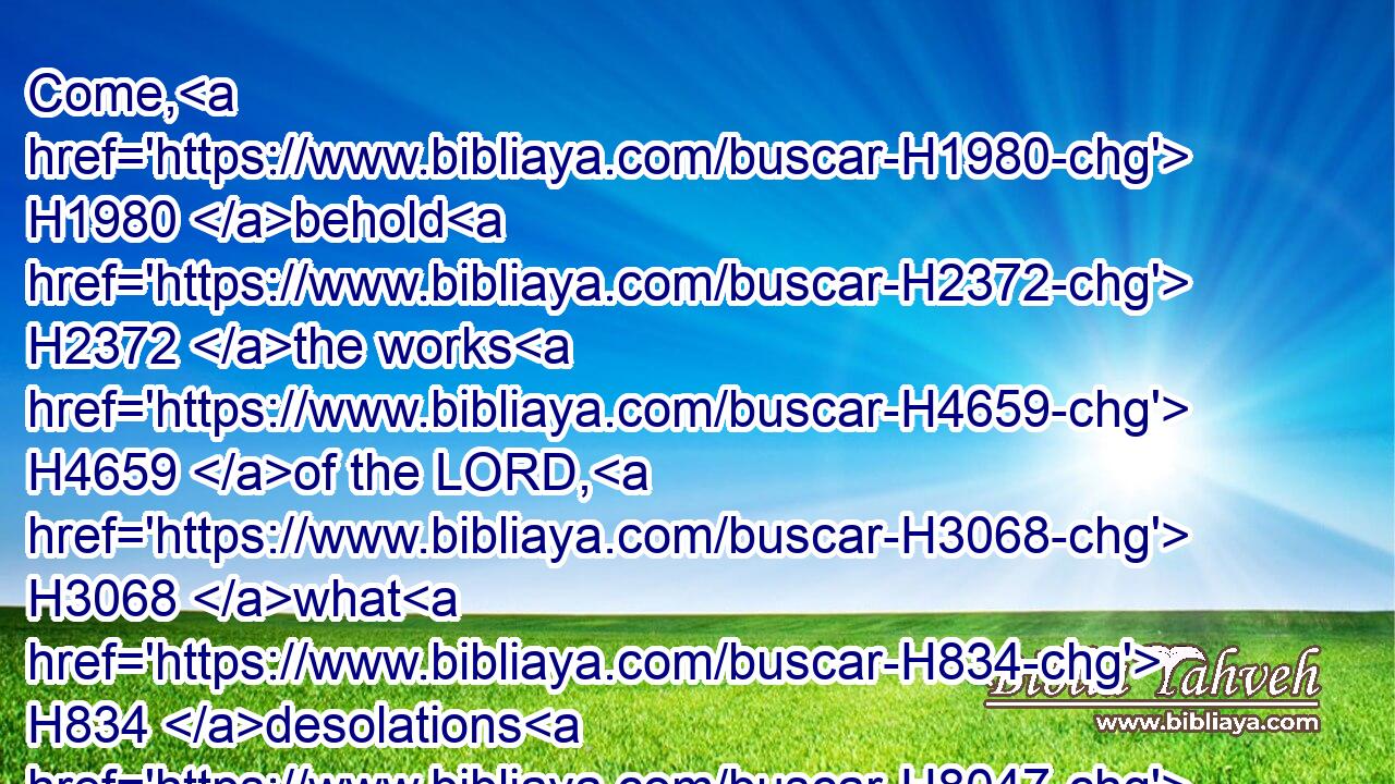 Come, H1980 behold H2372 the works H4659 of the LORD, H3068 what H834 desolations H8047 he hath made H7760 in the earth.H776