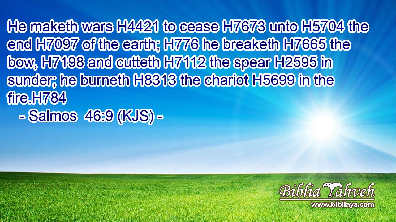 He maketh wars H4421 to cease H7673 unto H5704 the end H7097 of the earth; H776 he breaketh H7665 the bow, H7198 and cutteth H7112 the spear H2595 in sunder; he burneth H8313 the chariot H5699 in the fire.H784