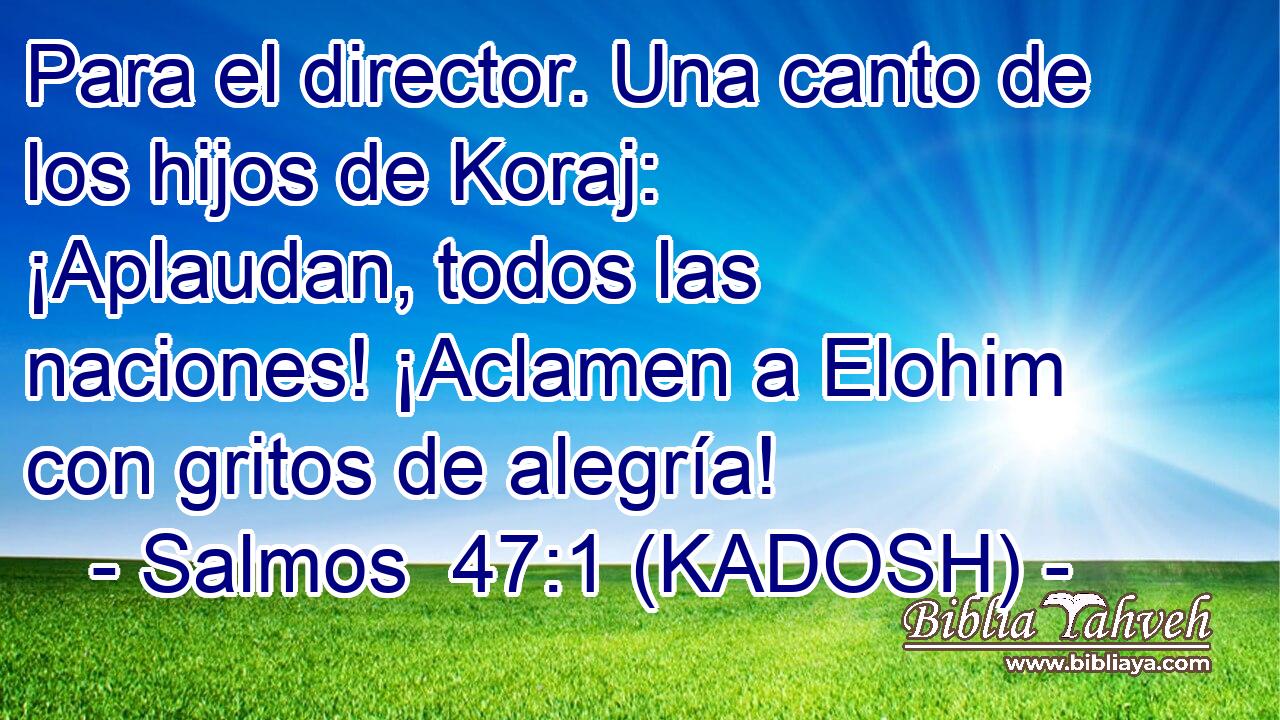  Para el director. Una canto de los hijos de Koraj: ¡Aplaudan, todos las naciones! ¡Aclamen a Elohim con gritos de alegría! 
