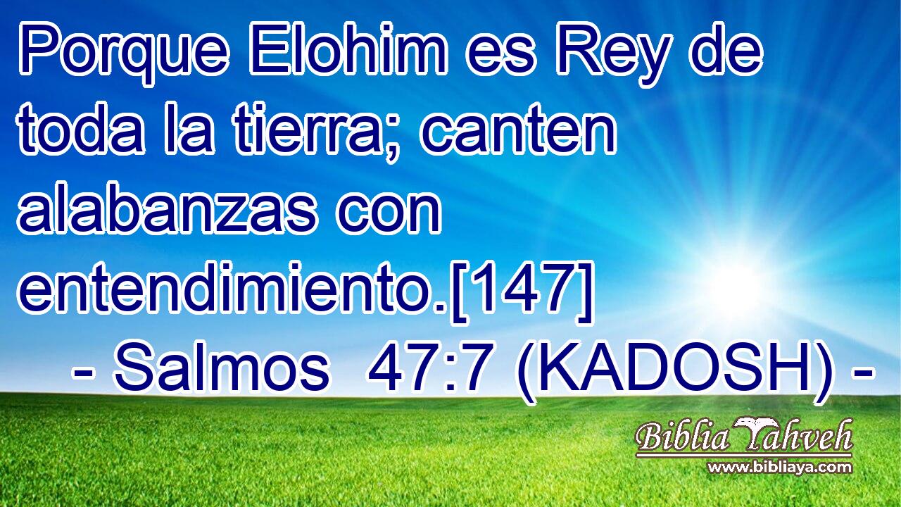  Porque Elohim es Rey de toda la tierra; canten alabanzas con entendimiento.[147] 