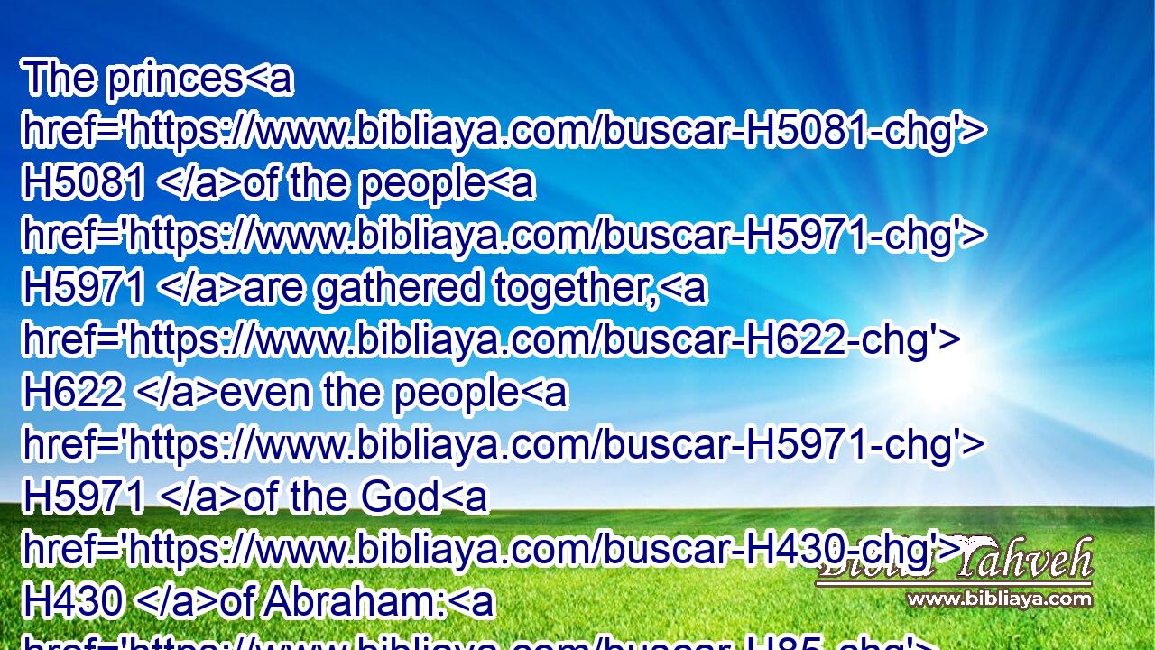 The princes H5081 of the people H5971 are gathered together, H622 even the people H5971 of the God H430 of Abraham: H85 for H3588 the shields H4043 of the earth H776 belong unto God: H430 he is greatly H3966 exalted.H5927