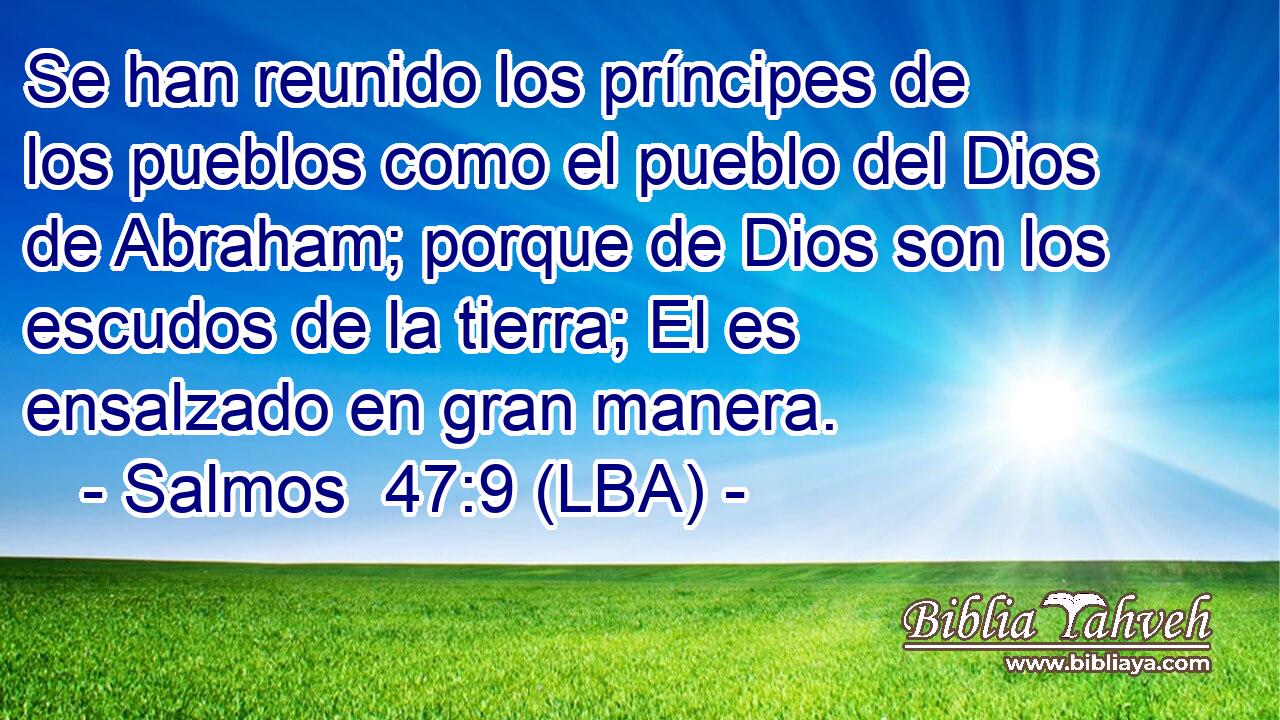 Se han reunido los príncipes de los pueblos como el pueblo del Dios de Abraham; porque de Dios son los escudos de la tierra; El es ensalzado en gran manera.