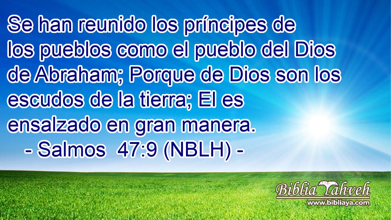  Se han reunido los príncipes de los pueblos como el pueblo del Dios de Abraham; Porque de Dios son los escudos de la tierra; El es ensalzado en gran manera. 