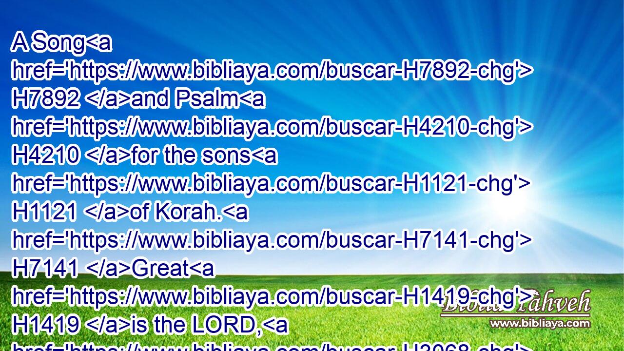A Song H7892 and Psalm H4210 for the sons H1121 of Korah. H7141 Great H1419 is the LORD, H3068 and greatly H3966 to be praised H1984 in the city H5892 of our God, H430 in the mountain H2022 of his holiness.H6944