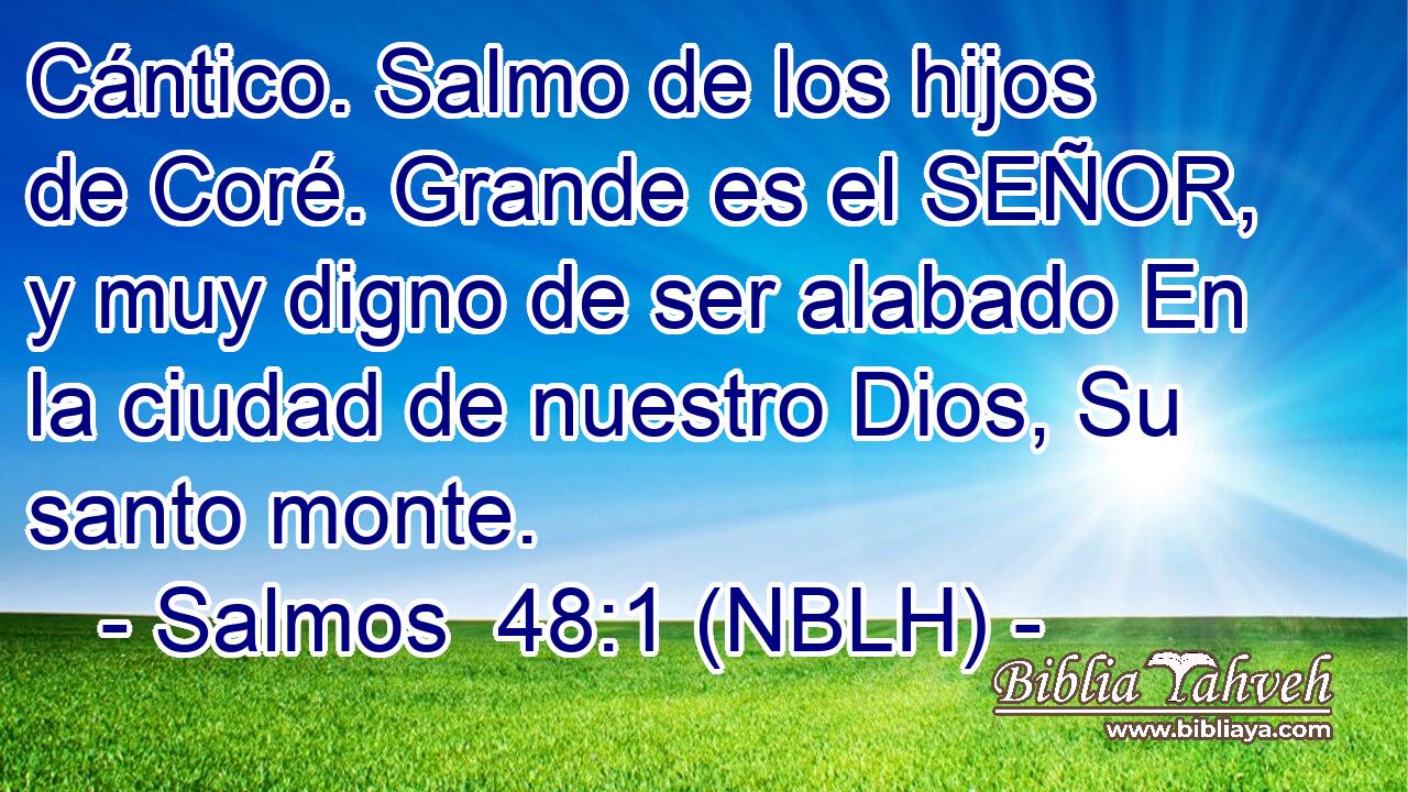  Cántico. Salmo de los hijos de Coré. Grande es el SEÑOR, y muy digno de ser alabado En la ciudad de nuestro Dios, Su santo monte. 